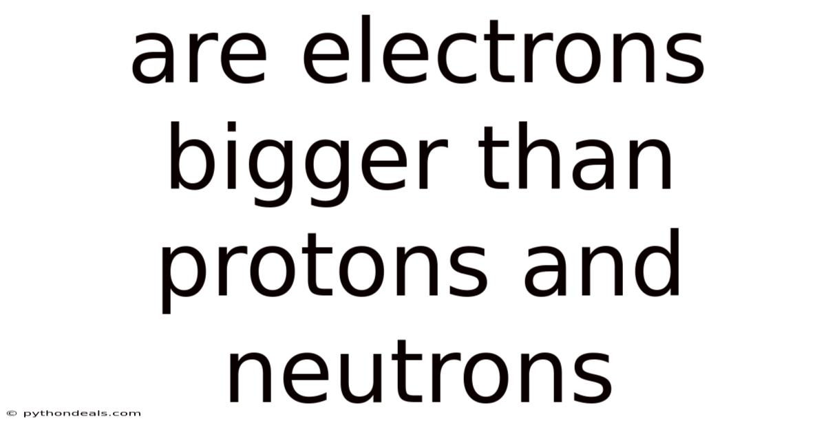 Are Electrons Bigger Than Protons And Neutrons