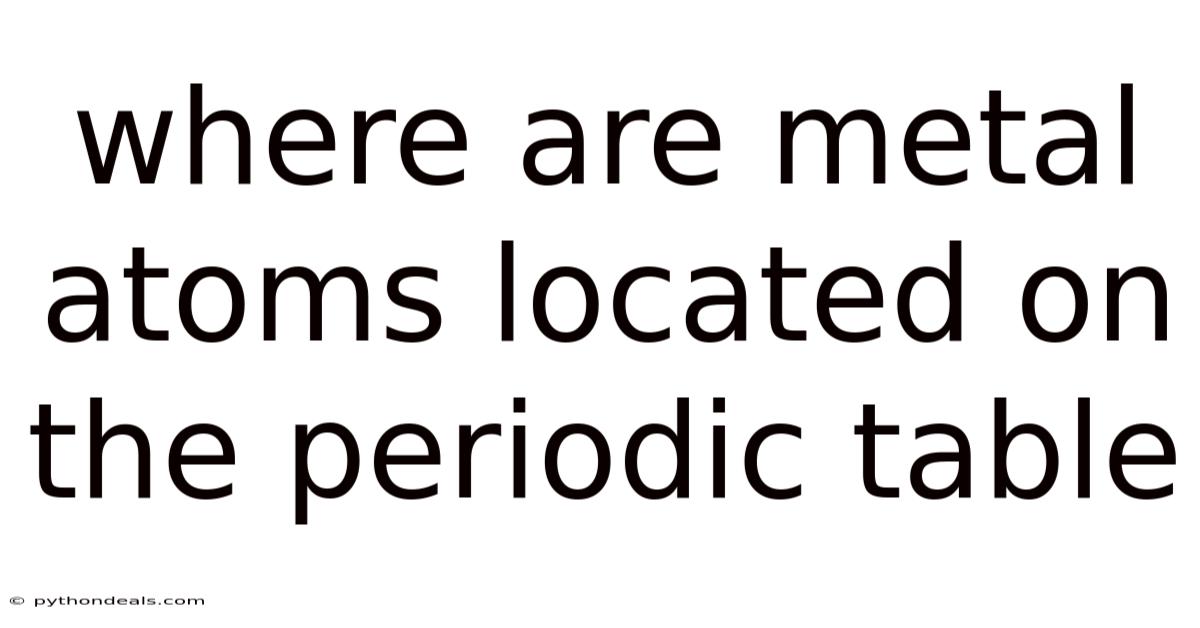 Where Are Metal Atoms Located On The Periodic Table