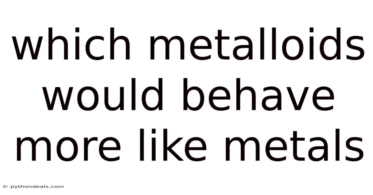 Which Metalloids Would Behave More Like Metals